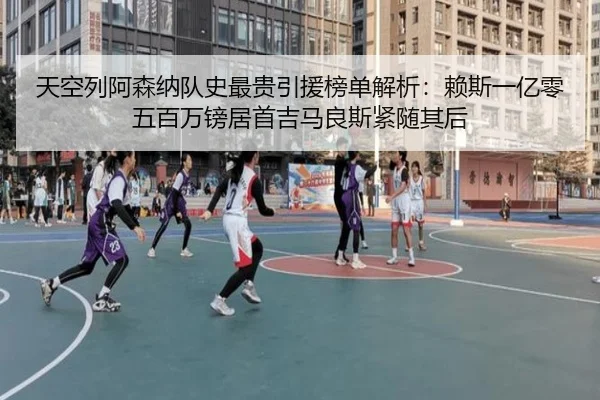 天空列阿森纳队史最贵引援榜单解析：赖斯一亿零五百万镑居首吉马良斯紧随其后