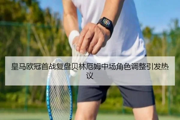 皇马欧冠首战复盘贝林厄姆中场角色调整引发热议